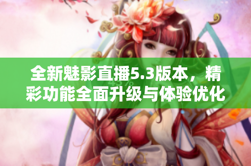 全新魅影直播5.3版本，精彩功能全面升级与体验优化