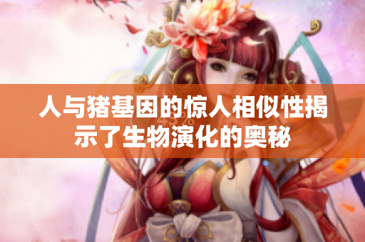 人与猪基因的惊人相似性揭示了生物演化的奥秘