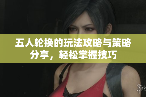 五人轮换的玩法攻略与策略分享，轻松掌握技巧