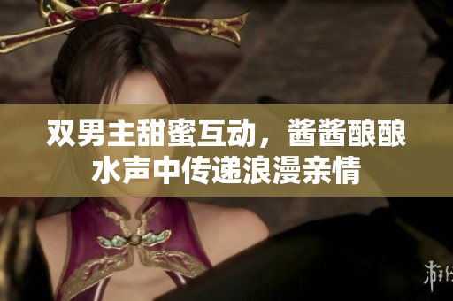 双男主甜蜜互动，酱酱酿酿水声中传递浪漫亲情