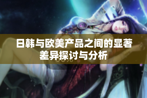 日韩与欧美产品之间的显著差异探讨与分析