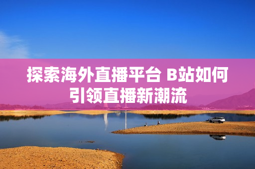探索海外直播平台 B站如何引领直播新潮流