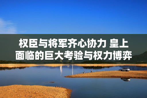 权臣与将军齐心协力 皇上面临的巨大考验与权力博弈