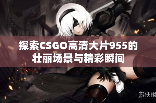 探索CSGO高清大片955的壮丽场景与精彩瞬间