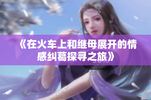 《在火车上和继母展开的情感纠葛探寻之旅》
