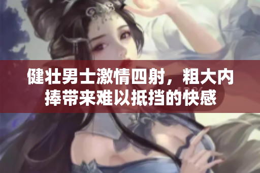 健壮男士激情四射，粗大内捧带来难以抵挡的快感