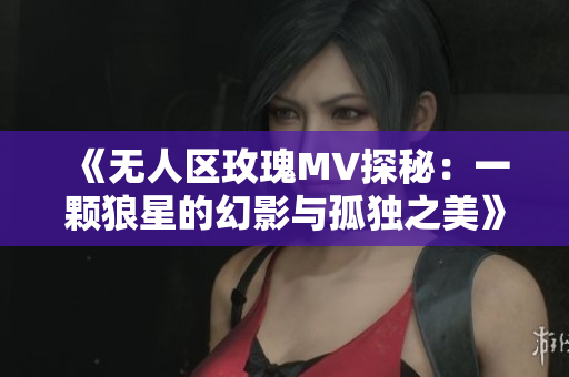 《无人区玫瑰MV探秘：一颗狼星的幻影与孤独之美》
