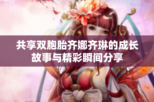 共享双胞胎齐娜齐琳的成长故事与精彩瞬间分享