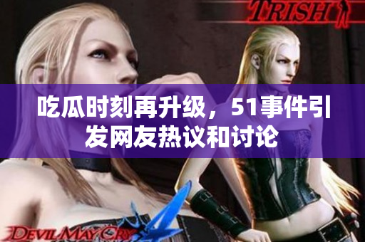 吃瓜时刻再升级，51事件引发网友热议和讨论