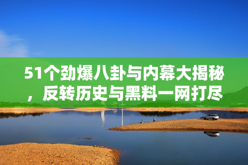 51个劲爆八卦与内幕大揭秘，反转历史与黑料一网打尽