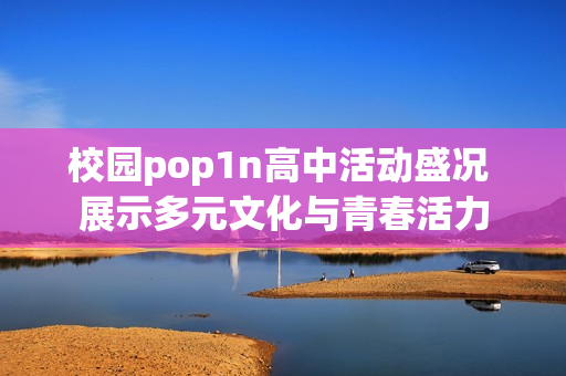 校园pop1n高中活动盛况 展示多元文化与青春活力