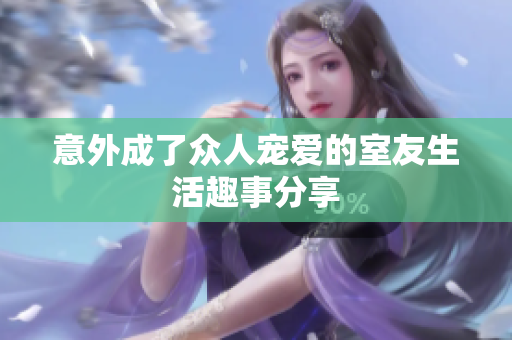意外成了众人宠爱的室友生活趣事分享