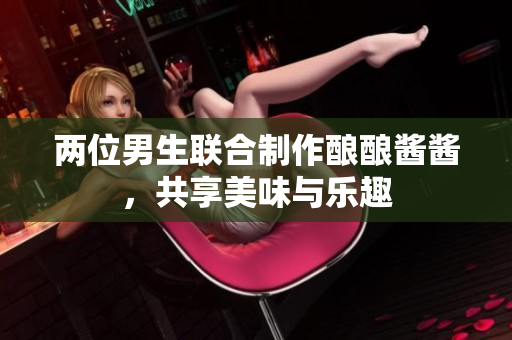 两位男生联合制作酿酿酱酱，共享美味与乐趣