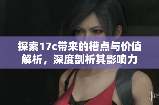 探索17c带来的槽点与价值解析，深度剖析其影响力