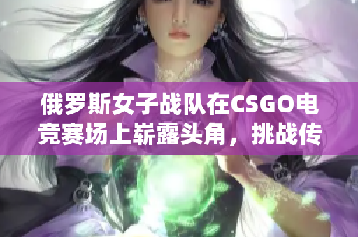 俄罗斯女子战队在CSGO电竞赛场上崭露头角，挑战传统实力