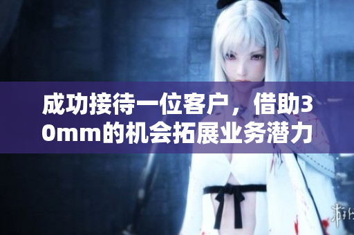 成功接待一位客户，借助30mm的机会拓展业务潜力