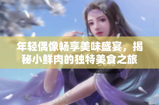 年轻偶像畅享美味盛宴，揭秘小鲜肉的独特美食之旅