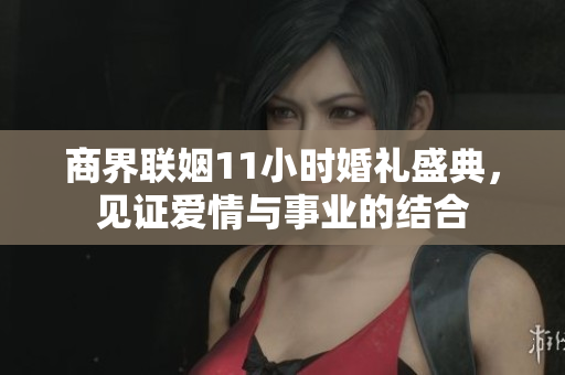 商界联姻11小时婚礼盛典，见证爱情与事业的结合