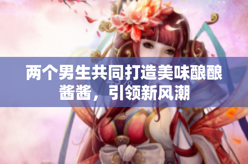 两个男生共同打造美味酿酿酱酱，引领新风潮
