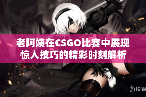 老阿姨在CSGO比赛中展现惊人技巧的精彩时刻解析