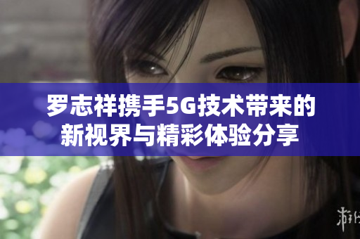 罗志祥携手5G技术带来的新视界与精彩体验分享