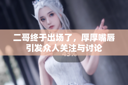 二哥终于出场了，厚厚嘴唇引发众人关注与讨论