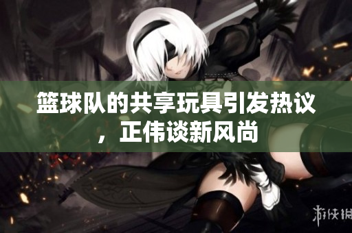 篮球队的共享玩具引发热议，正伟谈新风尚