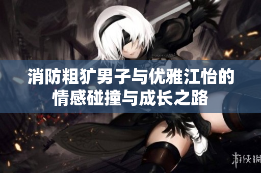 消防粗犷男子与优雅江怡的情感碰撞与成长之路