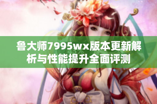 鲁大师7995wx版本更新解析与性能提升全面评测