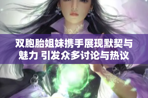 双胞胎姐妹携手展现默契与魅力 引发众多讨论与热议