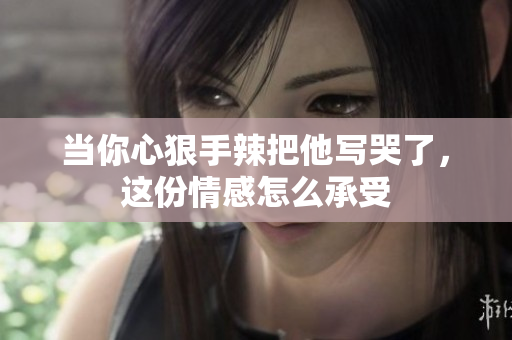 当你心狠手辣把他写哭了，这份情感怎么承受