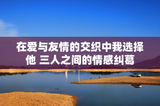 在爱与友情的交织中我选择他 三人之间的情感纠葛