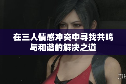 在三人情感冲突中寻找共鸣与和谐的解决之道