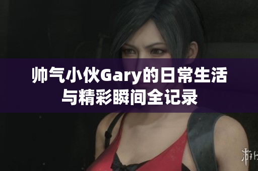 帅气小伙Gary的日常生活与精彩瞬间全记录