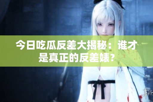 今日吃瓜反差大揭秘：谁才是真正的反差婊？