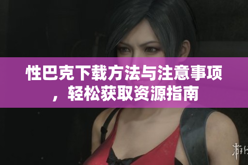 性巴克下载方法与注意事项，轻松获取资源指南