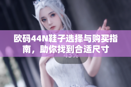 欧码44N鞋子选择与购买指南，助你找到合适尺寸