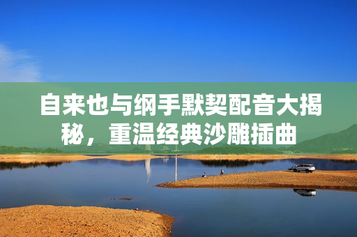 自来也与纲手默契配音大揭秘，重温经典沙雕插曲