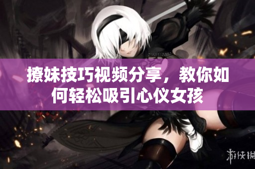 撩妹技巧视频分享，教你如何轻松吸引心仪女孩