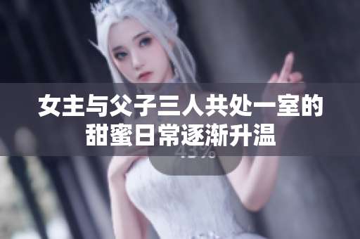 女主与父子三人共处一室的甜蜜日常逐渐升温