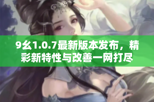 9幺1.0.7最新版本发布，精彩新特性与改善一网打尽