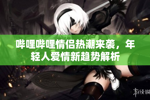 哔哩哔哩情侣热潮来袭，年轻人爱情新趋势解析