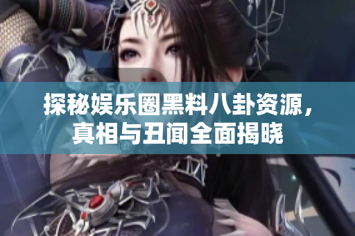 探秘娱乐圈黑料八卦资源，真相与丑闻全面揭晓