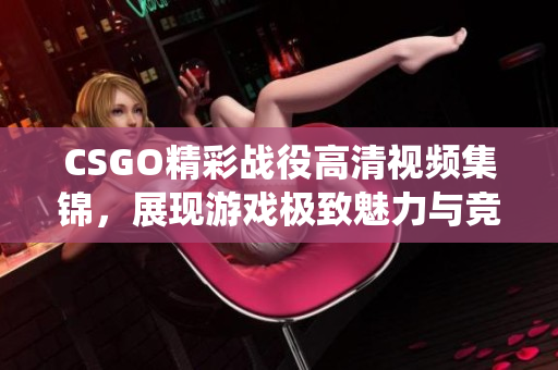CSGO精彩战役高清视频集锦，展现游戏极致魅力与竞技精神