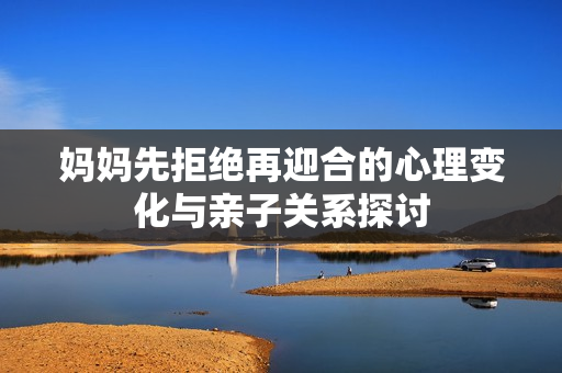 妈妈先拒绝再迎合的心理变化与亲子关系探讨