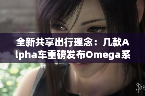 全新共享出行理念：几款Alpha车重磅发布Omega系列车型