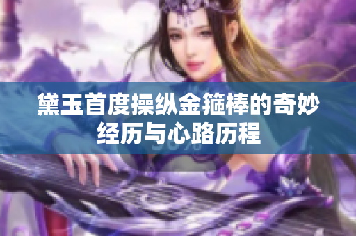 黛玉首度操纵金箍棒的奇妙经历与心路历程