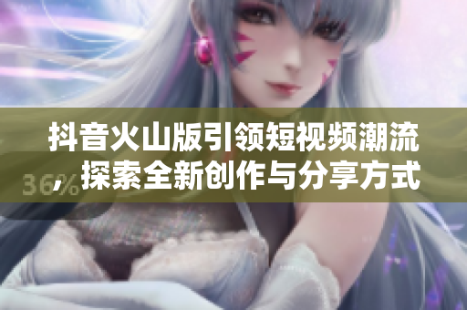 抖音火山版引领短视频潮流，探索全新创作与分享方式