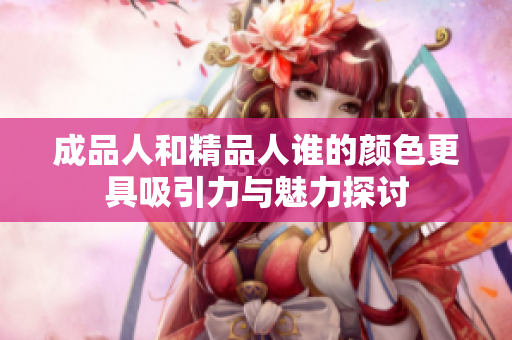 成品人和精品人谁的颜色更具吸引力与魅力探讨