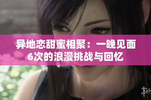 异地恋甜蜜相聚：一晚见面6次的浪漫挑战与回忆
